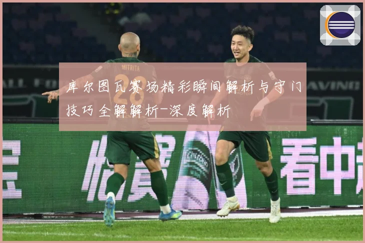 库尔图瓦赛场精彩瞬间解析与守门技巧全解解析-深度解析