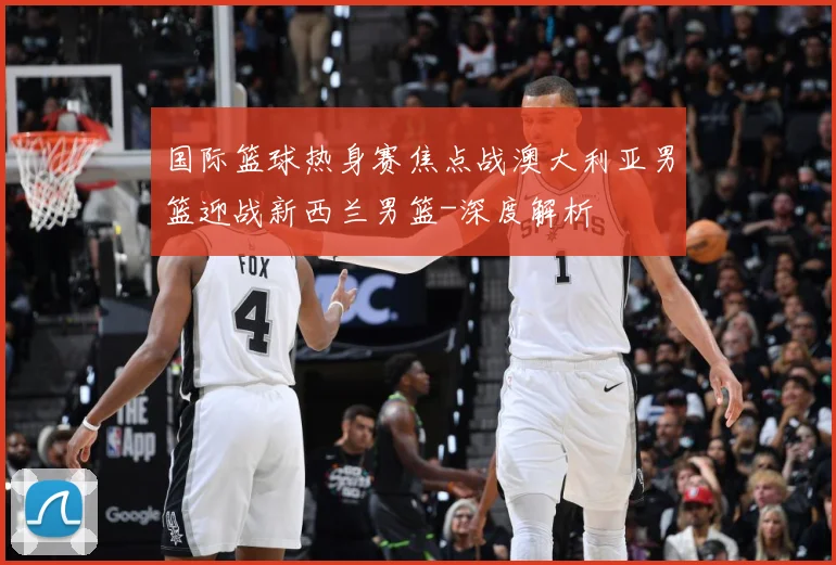 国际篮球热身赛焦点战澳大利亚男篮迎战新西兰男篮-深度解析