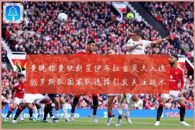 曼晚称曼联新星伊布拉吉莫夫入选俄罗斯队国家队选择引发关注战术观察-深度解析