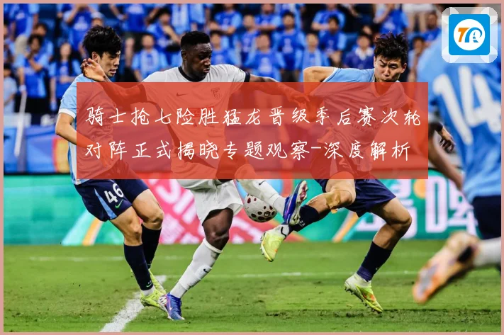 骑士抢七险胜猛龙晋级季后赛次轮对阵正式揭晓专题观察-深度解析