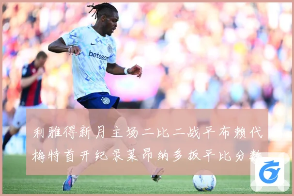 利雅得新月主场二比二战平布赖代梅特首开纪录莱昂纳多扳平比分数据研判-深度解析