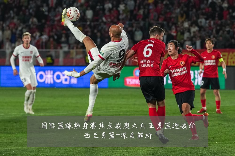 国际篮球热身赛焦点战澳大利亚男篮迎战新西兰男篮-深度解析