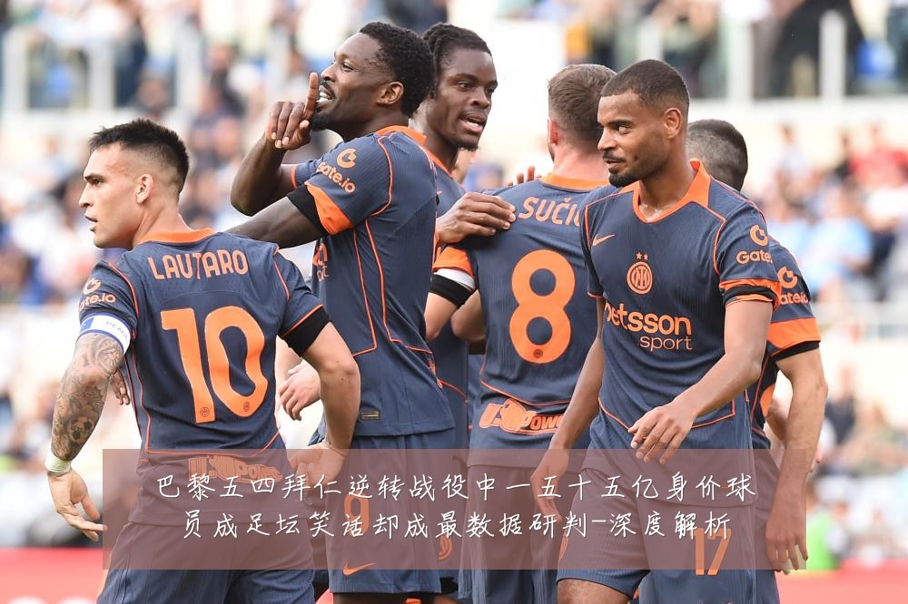 巴黎五四拜仁逆转战役中一五十五亿身价球员成足坛笑话却成最数据研判-深度解析